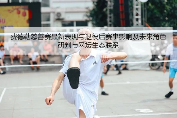 费德勒慈善赛最新表现与退役后赛事影响及未来角色研判与网坛生态联系