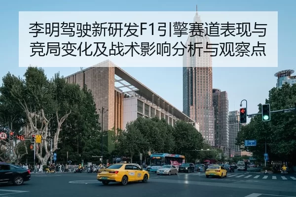 李明驾驶新研发F1引擎赛道表现与竞局变化及战术影响分析与观察点