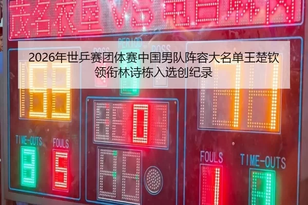 2026年世乒赛团体赛中国男队阵容大名单王楚钦领衔林诗栋入选创纪录